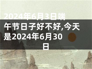 2024年6月3日端午节日子好不好,今天是2024年6月30日