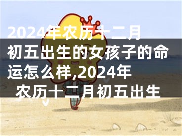 2024年农历十二月初五出生的女孩子的命运怎么样,2024年农历十二月初五出生