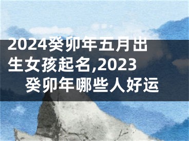 2024癸卯年五月出生女孩起名,2023癸卯年哪些人好运