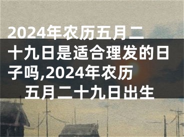 2024年农历五月二十九日是适合理发的日子吗,2024年农历五月二十九日出生