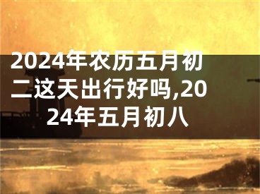 2024年农历五月初二这天出行好吗,2024年五月初八