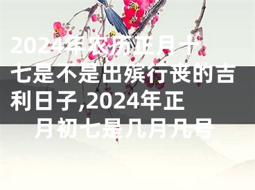 2024年农历正月十七是不是出殡行丧的吉利日子,2024年正月初七是几月几号