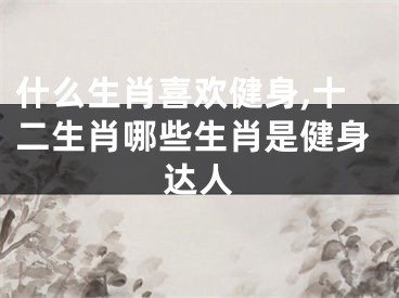 什么生肖喜欢健身,十二生肖哪些生肖是健身达人