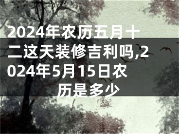 2024年农历五月十二这天装修吉利吗,2024年5月15日农历是多少