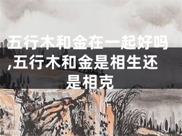 五行木和金在一起好吗,五行木和金是相生还是相克