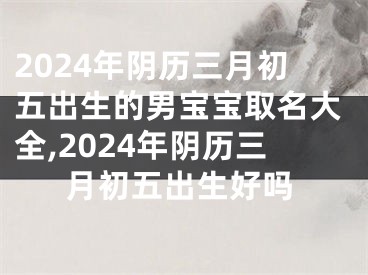 2024年阴历三月初五出生的男宝宝取名大全,2024年阴历三月初五出生好吗