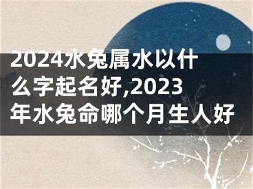 2024水兔属水以什么字起名好,2023年水兔命哪个月生人好