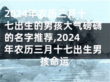 2024年农历三月十七出生的男孩大气磅礴的名字推荐,2024年农历三月十七出生男孩命运