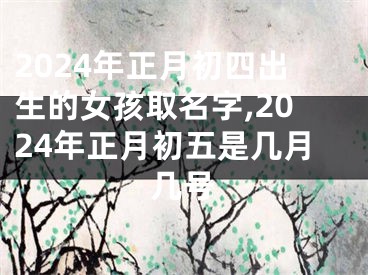 2024年正月初四出生的女孩取名字,2024年正月初五是几月几号