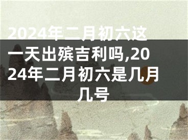 2024年二月初六这一天出殡吉利吗,2024年二月初六是几月几号