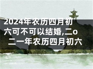 2024年农历四月初六可不可以结婚,二o二一年农历四月初六