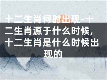 十二生肖何时出现-十二生肖源于什么时候,十二生肖是什么时候出现的