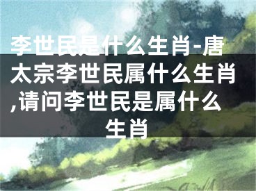 李世民是什么生肖-唐太宗李世民属什么生肖,请问李世民是属什么生肖
