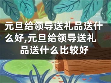 元旦给领导送礼品送什么好,元旦给领导送礼品送什么比较好