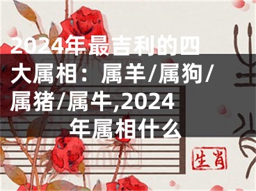 2024年最吉利的四大属相：属羊/属狗/属猪/属牛,2024年属相什么