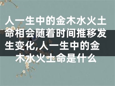人一生中的金木水火土命相会随着时间推移发生变化,人一生中的金木水火土命是什么