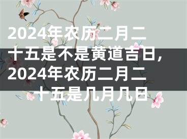 2024年农历二月二十五是不是黄道吉日,2024年农历二月二十五是几月几日