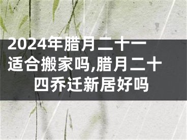 2024年腊月二十一适合搬家吗,腊月二十四乔迁新居好吗
