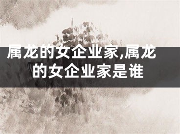 属龙的女企业家,属龙的女企业家是谁
