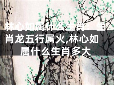 林心如属什么生肖：生肖龙五行属火,林心如属什么生肖多大