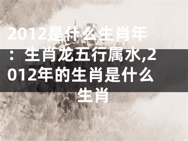 2012是什么生肖年：生肖龙五行属水,2012年的生肖是什么生肖