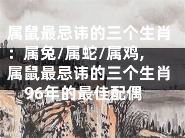 属鼠最忌讳的三个生肖：属兔/属蛇/属鸡,属鼠最忌讳的三个生肖96年的最佳配偶