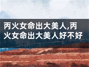 丙火女命出大美人,丙火女命出大美人好不好