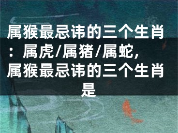 属猴最忌讳的三个生肖：属虎/属猪/属蛇,属猴最忌讳的三个生肖是