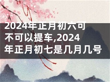 2024年正月初六可不可以提车,2024年正月初七是几月几号