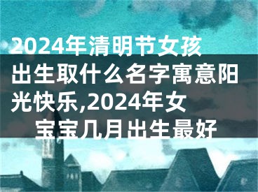 2024年清明节女孩出生取什么名字寓意阳光快乐,2024年女宝宝几月出生最好