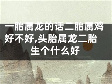一胎属龙的话二胎属鸡好不好,头胎属龙二胎生个什么好
