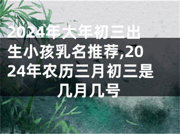 2024年大年初三出生小孩乳名推荐,2024年农历三月初三是几月几号