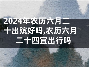 2024年农历六月二十出殡好吗,农历六月二十四宜出行吗