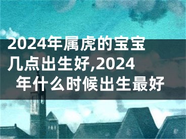 2024年属虎的宝宝几点出生好,2024年什么时候出生最好