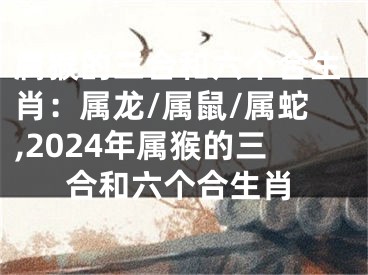 属猴的三合和六个合生肖：属龙/属鼠/属蛇,2024年属猴的三合和六个合生肖