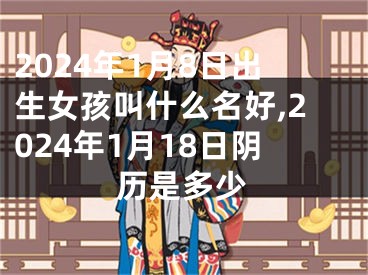 2024年1月8日出生女孩叫什么名好,2024年1月18日阴历是多少
