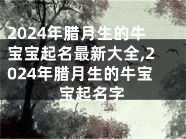2024年腊月生的牛宝宝起名最新大全,2024年腊月生的牛宝宝起名字