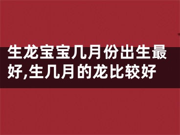 生龙宝宝几月份出生最好,生几月的龙比较好