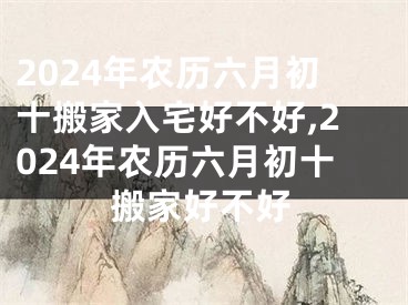 2024年农历六月初十搬家入宅好不好,2024年农历六月初十搬家好不好