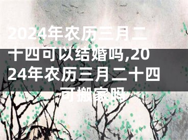 2024年农历三月二十四可以结婚吗,2024年农历三月二十四可搬家吗