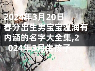 2024年3月20日春分出生男宝宝温润有内涵的名字大全集,2024年3月生孩子
