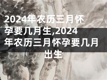 2024年农历三月怀孕要几月生,2024年农历三月怀孕要几月出生