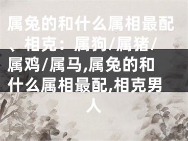 属兔的和什么属相最配、相克：属狗/属猪/属鸡/属马,属兔的和什么属相最配,相克男人