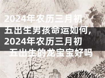2024年农历三月初五出生男孩命运如何,2024年农历三月初五出生的龙宝宝好吗