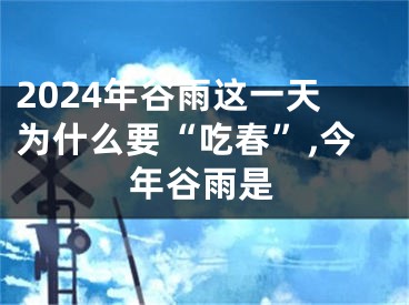2024年谷雨这一天为什么要“吃春”,今年谷雨是