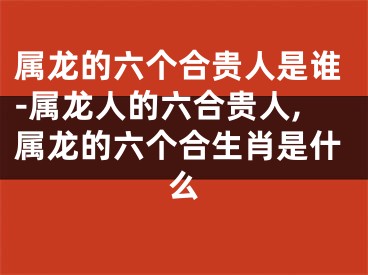 属龙的六个合贵人是谁-属龙人的六合贵人,属龙的六个合生肖是什么