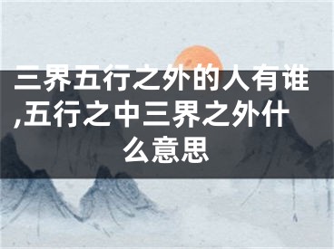 三界五行之外的人有谁,五行之中三界之外什么意思