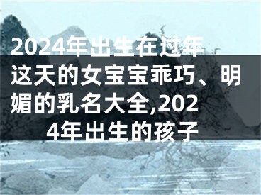2024年出生在过年这天的女宝宝乖巧、明媚的乳名大全,2024年出生的孩子