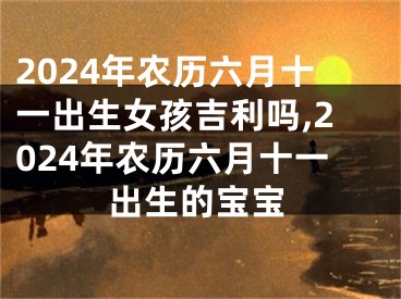 2024年农历六月十一出生女孩吉利吗,2024年农历六月十一出生的宝宝