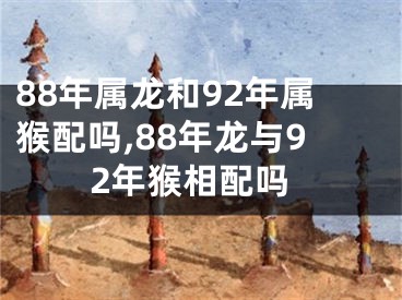 88年属龙和92年属猴配吗,88年龙与92年猴相配吗